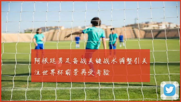 阿根廷男足备战关键战术调整引关注世界杯前景再受考验
