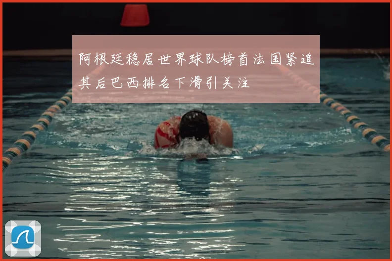 阿根廷稳居世界球队榜首法国紧追其后巴西排名下滑引关注