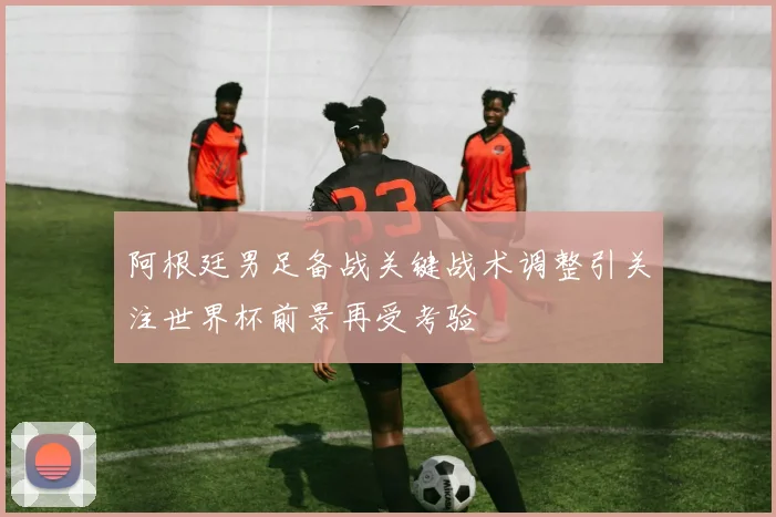 阿根廷男足备战关键战术调整引关注世界杯前景再受考验