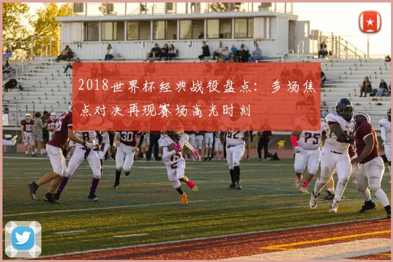 2018世界杯经典战役盘点：多场焦点对决再现赛场高光时刻