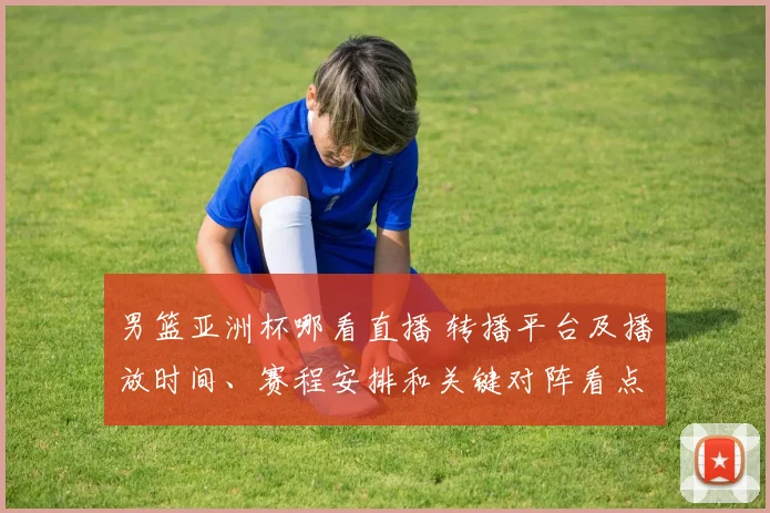 男篮亚洲杯哪看直播 转播平台及播放时间、赛程安排和关键对阵看点