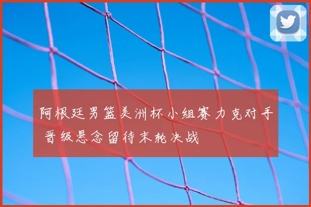 阿根廷男篮美洲杯小组赛力克对手 晋级悬念留待末轮决战