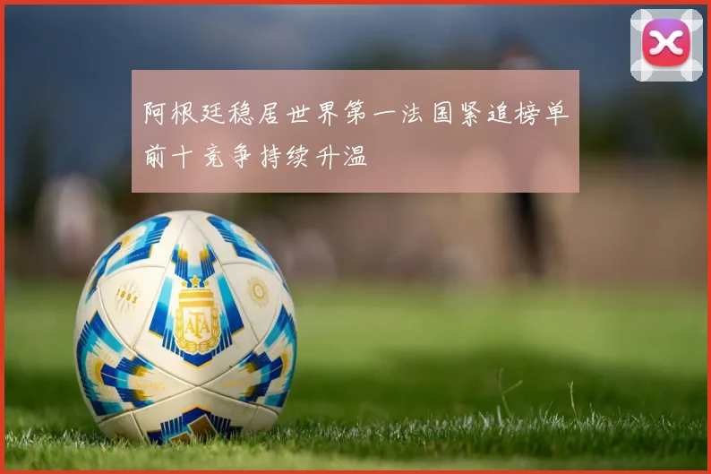 阿根廷稳居世界第一法国紧追榜单前十竞争持续升温