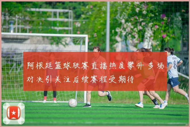 阿根廷篮球联赛直播热度攀升 多场对决引关注后续赛程受期待
