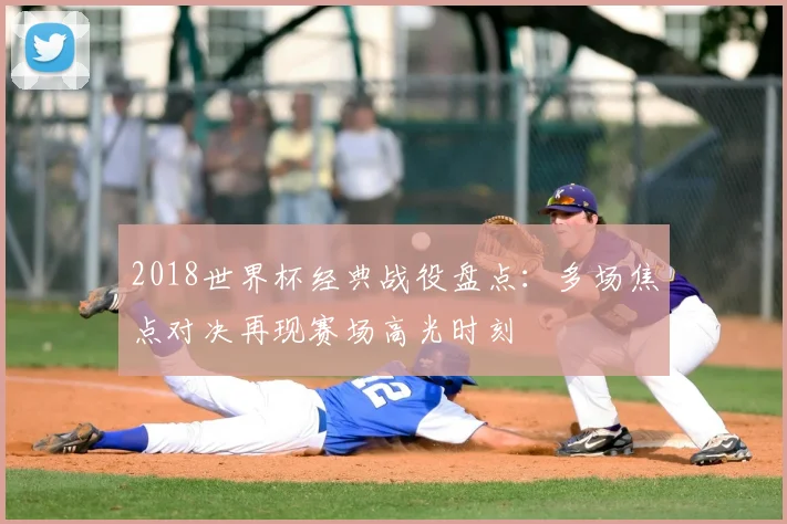 2018世界杯经典战役盘点:多场焦点对决再现赛场高光时刻