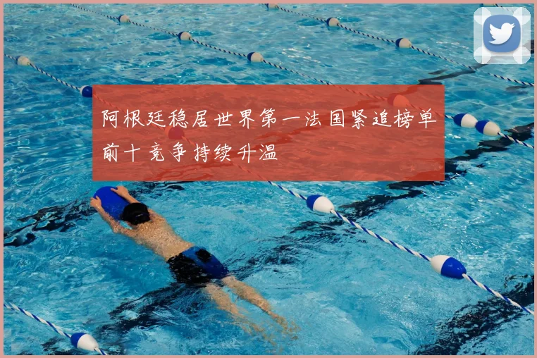 阿根廷稳居世界第一法国紧追榜单前十竞争持续升温