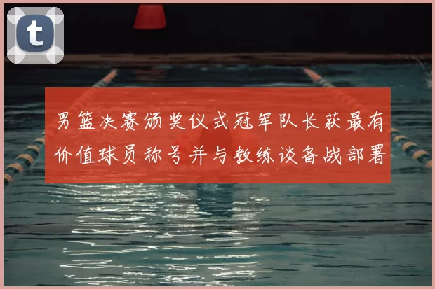 男篮决赛颁奖仪式冠军队长获最有价值球员称号并与教练谈备战部署