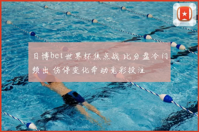日博bet世界杯焦点战 比分盘冷门频出 伤停变化牵动竞彩投注