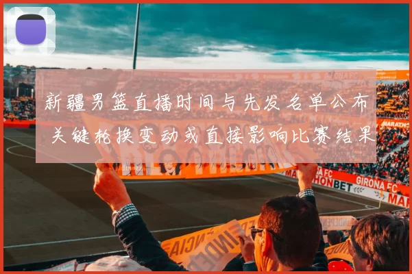 新疆男篮直播时间与先发名单公布 关键轮换变动或直接影响比赛结果