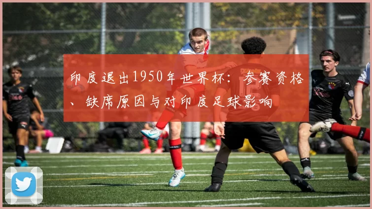 印度退出1950年世界杯:参赛资格、缺席原因与对印度足球影响