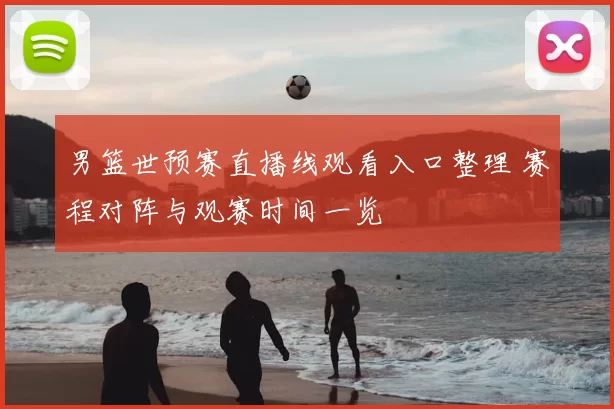 男篮世预赛直播线观看入口整理 赛程对阵与观赛时间一览