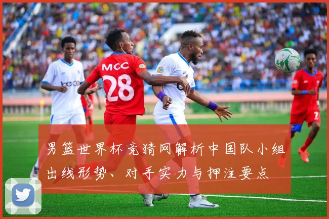 男篮世界杯竞猜网解析中国队小组出线形势、对手实力与押注要点