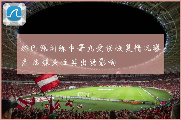 姆巴佩训练中睾丸受伤恢复情况曝光 法媒关注其出场影响