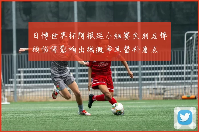 日博世界杯阿根廷小组赛失利后锋线伤停影响出线概率及替补看点