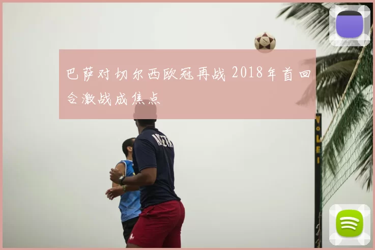 巴萨对切尔西欧冠再战 2018年首回合激战成焦点