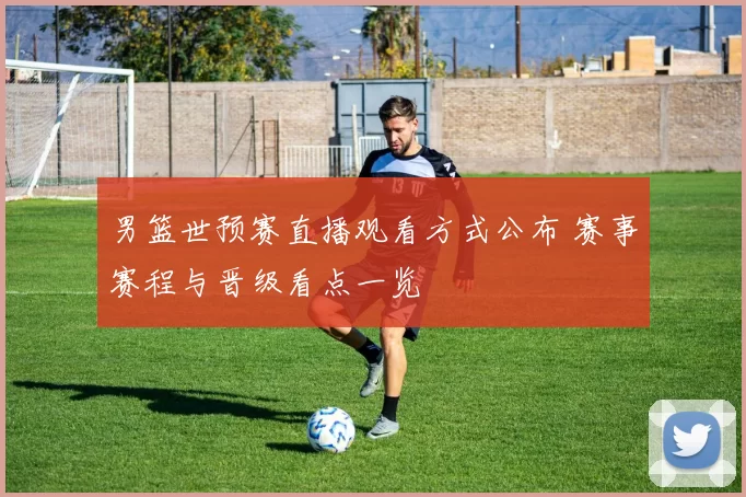 男篮世预赛直播观看方式公布 赛事赛程与晋级看点一览