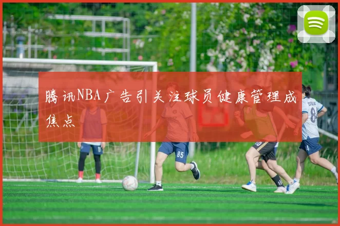 腾讯NBA广告引关注球员健康管理成焦点