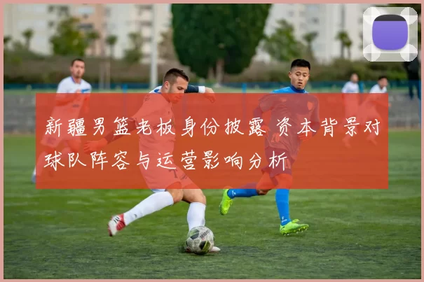 新疆男篮老板身份披露 资本背景对球队阵容与运营影响分析