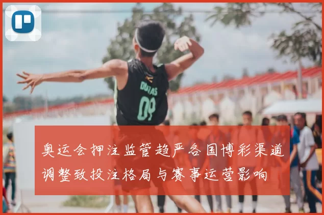 奥运会押注监管趋严各国博彩渠道调整致投注格局与赛事运营影响