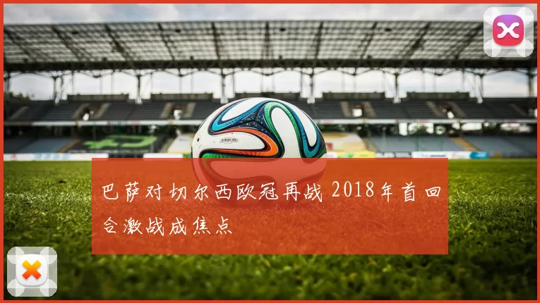 巴萨对切尔西欧冠再战 2018年首回合激战成焦点