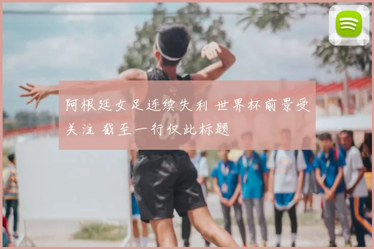 阿根廷女足连续失利 世界杯前景受关注 截至一行仅此标题