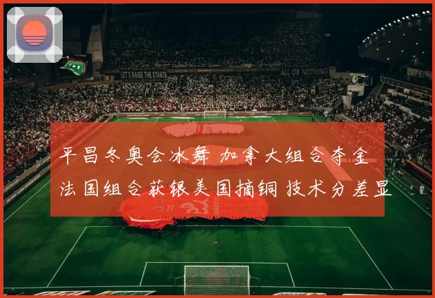 平昌冬奥会冰舞 加拿大组合夺金 法国组合获银美国摘铜 技术分差显著