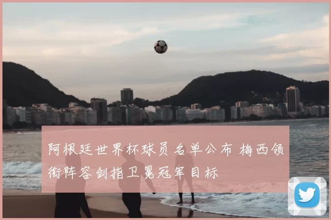 阿根廷世界杯球员名单公布 梅西领衔阵容剑指卫冕冠军目标