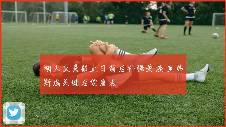 湖人交易截止日前后补强受挫 里弗斯成关键后续看点