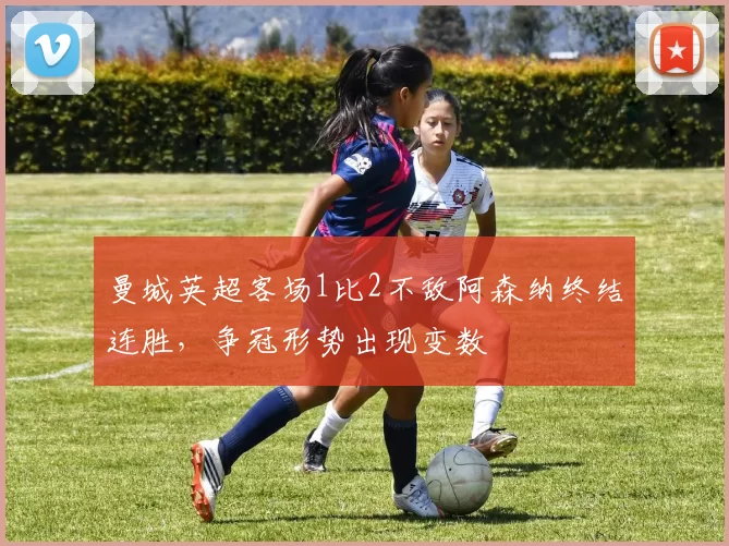 曼城英超客场1比2不敌阿森纳终结连胜，争冠形势出现变数