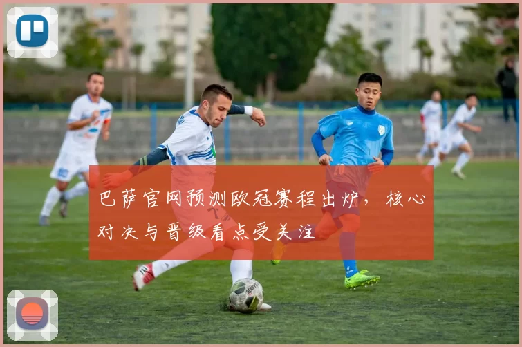 巴萨官网预测欧冠赛程出炉,核心对决与晋级看点受关注