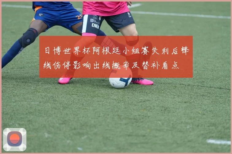 日博世界杯阿根廷小组赛失利后锋线伤停影响出线概率及替补看点
