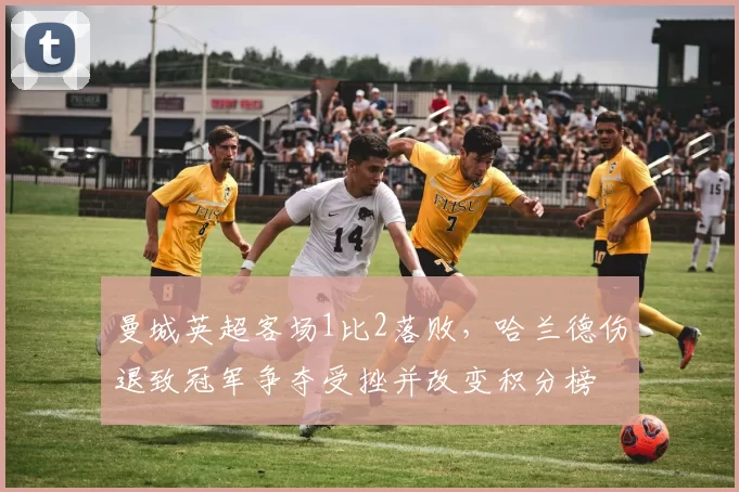 曼城英超客场1比2落败,哈兰德伤退致冠军争夺受挫并改变积分榜